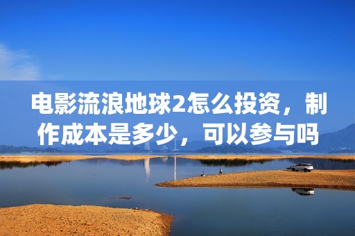 电影流浪地球2怎么投资，制作成本是多少，可以参与吗？(电影流浪地球2演员表)