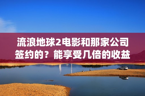 流浪地球2电影和那家公司签约的？能享受几倍的收益(流浪地球2电影下载)