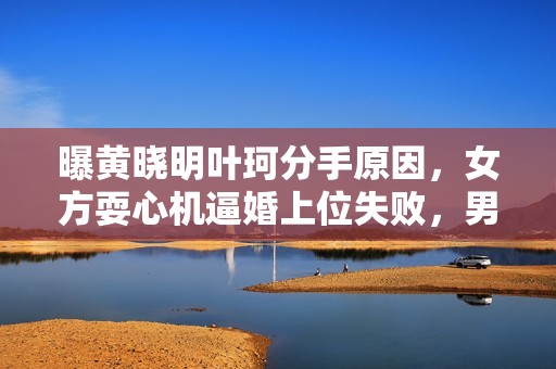 曝黄晓明叶珂分手原因，女方耍心机逼婚上位失败，男方事业受影响