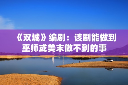 《双城》编剧：该剧能做到巫师或美末做不到的事