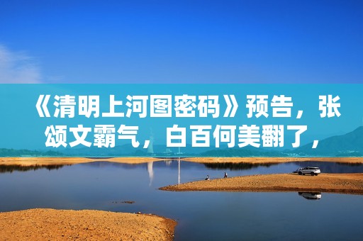 《清明上河图密码》预告，张颂文霸气，白百何美翻了，张馨予惊艳