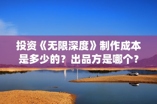 投资《无限深度》制作成本是多少的？出品方是哪个？怎么投资一份？(无限深度总投资多少)