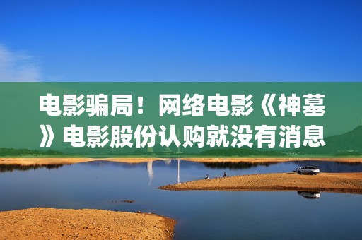 电影骗局！网络电影《神墓》电影股份认购就没有消息怎么回事(电影网络诈骗案例)