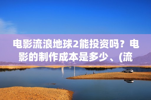 电影流浪地球2能投资吗？电影的制作成本是多少、(流浪地球2观后感)