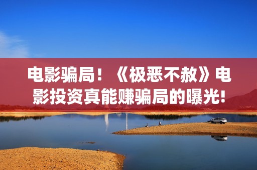 电影骗局！《极恶不赦》电影投资真能赚骗局的曝光!大家不要相信赶快追回损失(电影极震区最新消息)