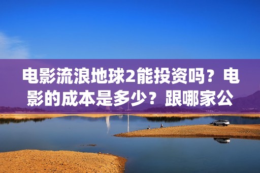 电影流浪地球2能投资吗？电影的成本是多少？跟哪家公司签约、(电影流浪地球2演员表)