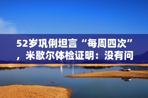 52岁巩俐坦言“每周四次”，米歇尔体检证明：没有问题，会满足你