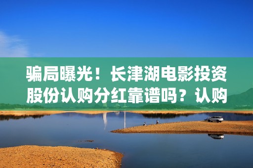 骗局曝光！长津湖电影投资股份认购分红靠谱吗？认购没有消息怎么办？(长津公司)