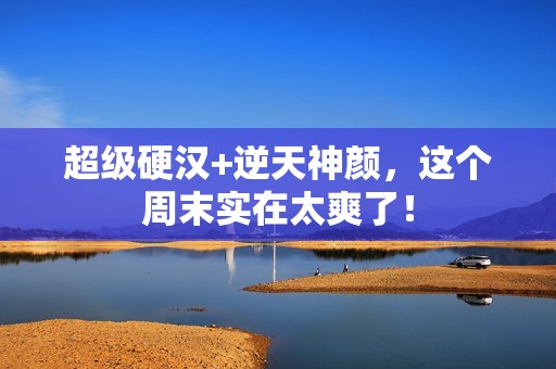 超级硬汉+逆天神颜，这个周末实在太爽了！