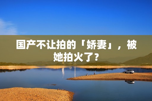 国产不让拍的「娇妻」，被她拍火了？
