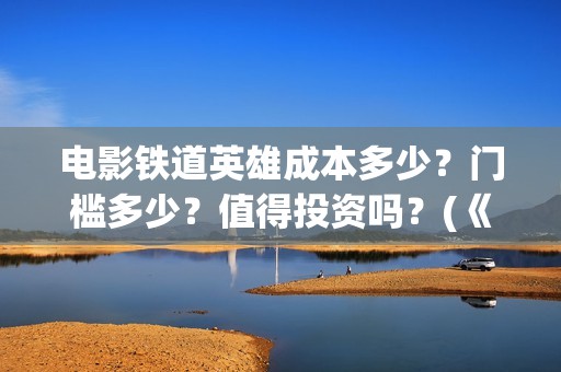 电影铁道英雄成本多少？门槛多少？值得投资吗？(《铁道英雄》)