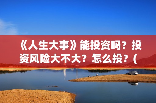 《人生大事》能投资吗？投资风险大不大？怎么投？(《人生大事》能在哪里看)