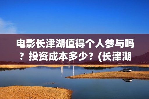 电影长津湖值得个人参与吗？投资成本多少？(长津湖电影感人么)