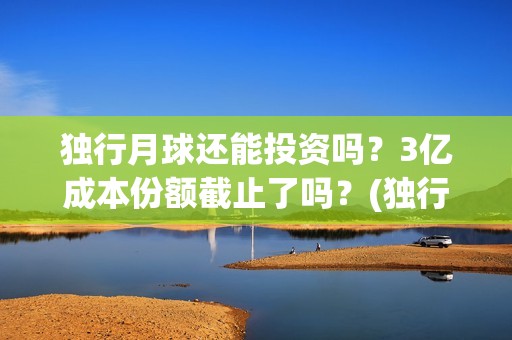 独行月球还能投资吗？3亿成本份额截止了吗？(独行月球出品方)