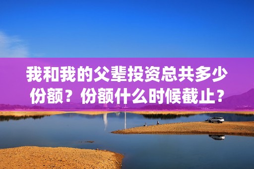 我和我的父辈投资总共多少份额？份额什么时候截止？(我和我的父 辈)