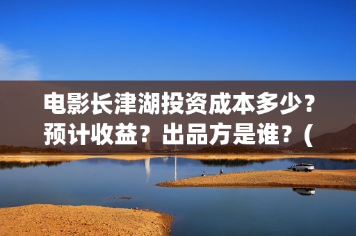 电影长津湖投资成本多少？预计收益？出品方是谁？(长津湖电影投资项目)