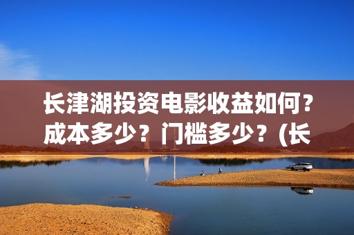 长津湖投资电影收益如何？成本多少？门槛多少？(长津湖电影投资收益)