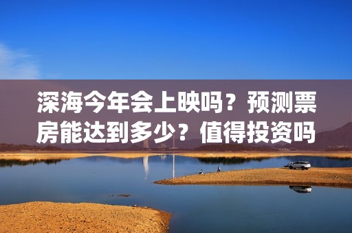 深海今年会上映吗？预测票房能达到多少？值得投资吗？(深海上映了吗)