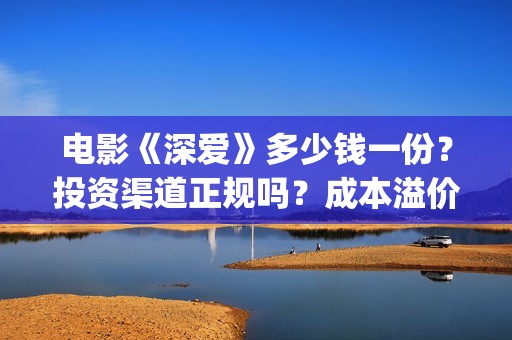 电影《深爱》多少钱一份？投资渠道正规吗？成本溢价了吗？(深爱电影内容)