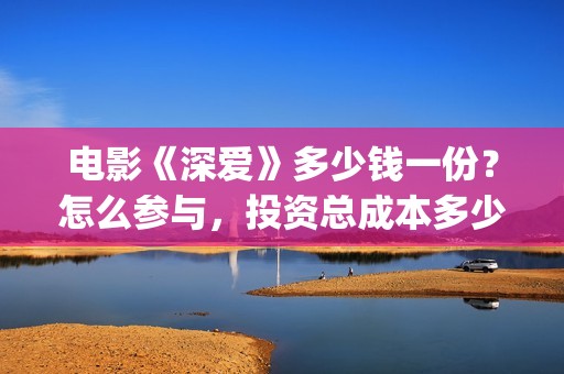 电影《深爱》多少钱一份？怎么参与，投资总成本多少？(深爱电影讲的什么)
