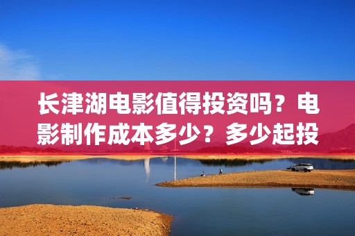 长津湖电影值得投资吗？电影制作成本多少？多少起投？(长津湖电影好吗)
