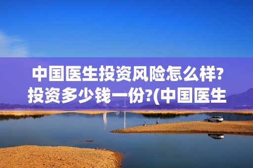 中国医生投资风险怎么样?投资多少钱一份?(中国医生投资公司)