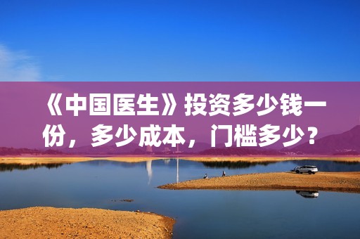 《中国医生》投资多少钱一份，多少成本，门槛多少？(《中国医生》怎么样)
