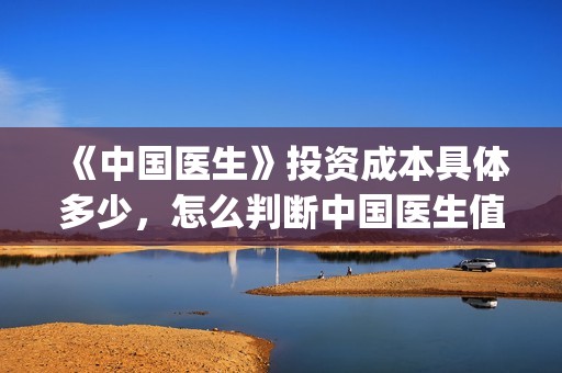 《中国医生》投资成本具体多少，怎么判断中国医生值得投资？(《中国医生》发布终极预告)