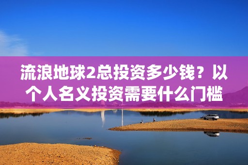 流浪地球2总投资多少钱？以个人名义投资需要什么门槛？(流浪地球2总投资)