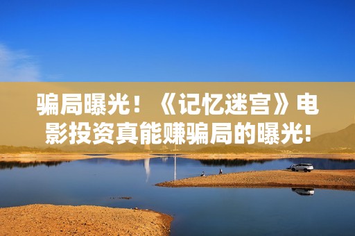 骗局曝光！《记忆迷宫》电影投资真能赚骗局的曝光!大家不要相信赶快追回损失