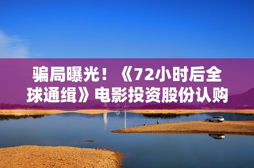 骗局曝光！《72小时后全球通缉》电影投资股份认购分红靠谱吗？认购没有消息怎么办？