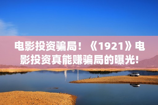电影投资骗局！《1921》电影投资真能赚骗局的曝光!大家不要相信赶快追回损失(电影投资骗局今日说法)