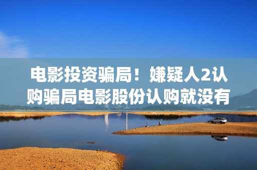 电影投资骗局！嫌疑人2认购骗局电影股份认购就没有消息怎么回事(电影投资骗局怎么处理)