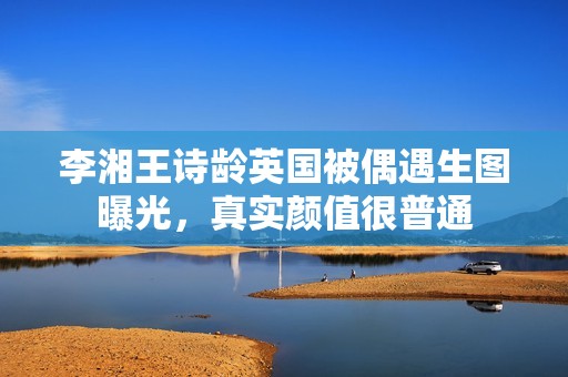 李湘王诗龄英国被偶遇生图曝光，真实颜值很普通