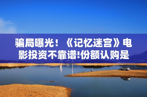 骗局曝光！《记忆迷宫》电影投资不靠谱!份额认购是骗局!其中有何猫腻