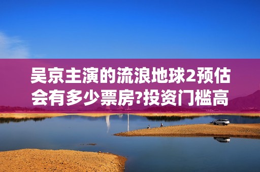 吴京主演的流浪地球2预估会有多少票房?投资门槛高吗？成本多少？(吴京科幻片流浪地球)