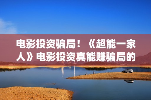 电影投资骗局！《超能一家人》电影投资真能赚骗局的曝光!大家不要相信赶快追回损失(电影投资骗局怎么处理)