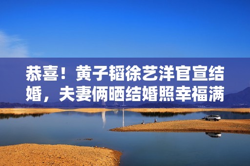 恭喜！黄子韬徐艺洋官宣结婚，夫妻俩晒结婚照幸福满溢