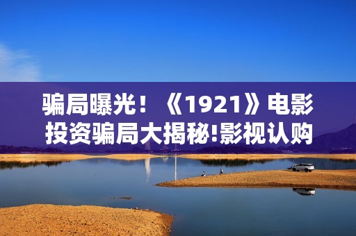 骗局曝光！《1921》电影投资骗局大揭秘!影视认购只是幌子!