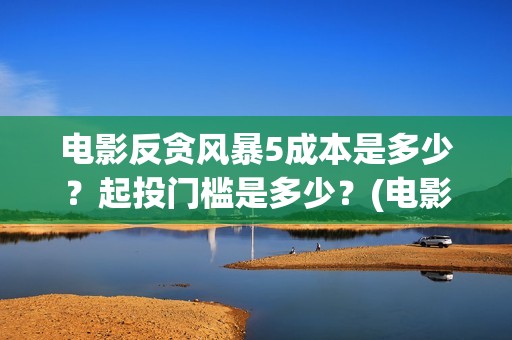 电影反贪风暴5成本是多少？起投门槛是多少？(电影反贪风暴5国语免费观看高清)