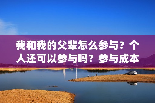 我和我的父辈怎么参与？个人还可以参与吗？参与成本是多少？(我和我的父辈如何)