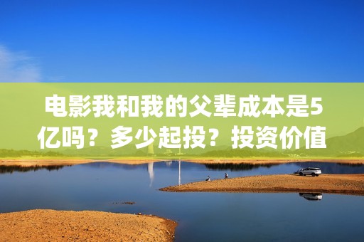 电影我和我的父辈成本是5亿吗？多少起投？投资价值大吗？(电影我和我的父辈免费观看完整版)