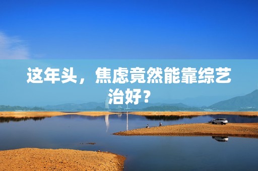 这年头，焦虑竟然能靠综艺治好？