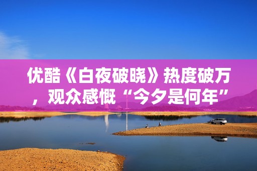 优酷《白夜破晓》热度破万，观众感慨“今夕是何年”