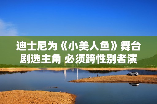 迪士尼为《小美人鱼》舞台剧选主角 必须跨性别者演