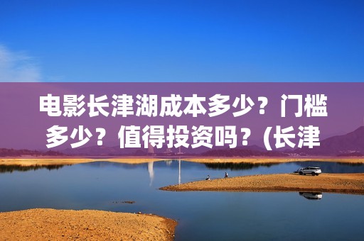 电影长津湖成本多少？门槛多少？值得投资吗？(长津湖这部电影投资了多少钱)