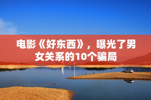 电影《好东西》，曝光了男女关系的10个骗局