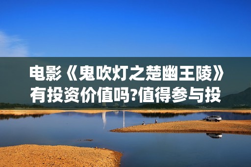 电影《鬼吹灯之楚幽王陵》有投资价值吗?值得参与投资吗 (电影鬼吹灯之精绝古城免费观看)