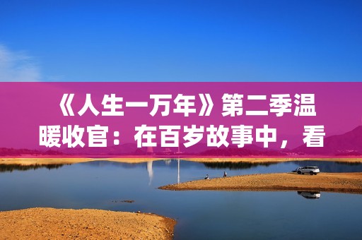  《人生一万年》第二季温暖收官：在百岁故事中，看见生命的从容与辽阔(人生一万年第一季)