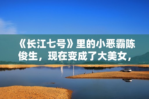 《长江七号》里的小恶霸陈俊生，现在变成了大美女，不可思议！